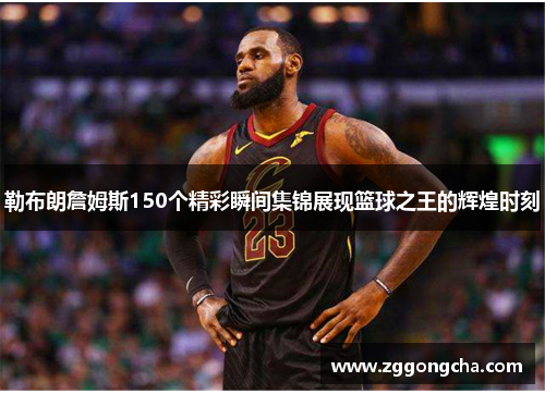 勒布朗詹姆斯150个精彩瞬间集锦展现篮球之王的辉煌时刻